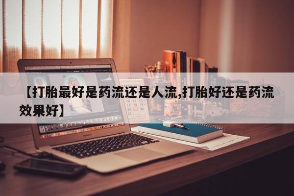药流药联系微信【打胎最好是药流还是人流,打胎好还是药流效果好】
