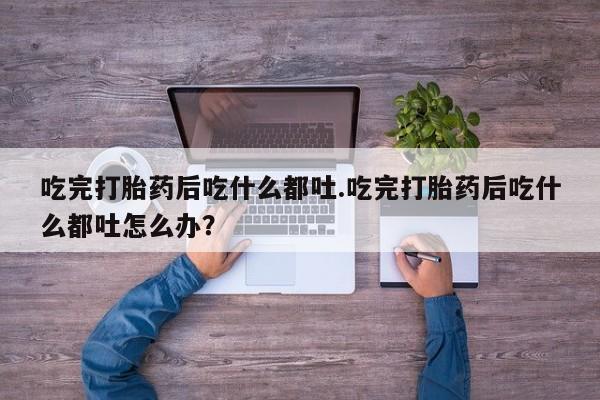 药流药联系微信吃完打胎药后吃什么都吐.吃完打胎药后吃什么都吐怎么办？