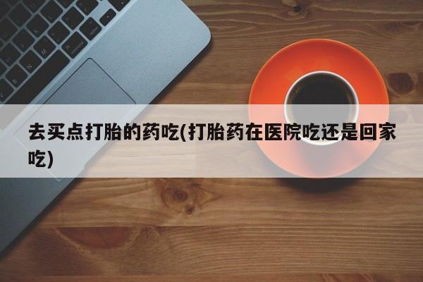 药流药联系微信去买点打胎的药吃(打胎药在医院吃还是回家吃)