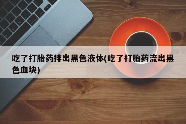 药流药联系微信吃了打胎药排出黑色液体(吃了打胎药流出黑色血块)