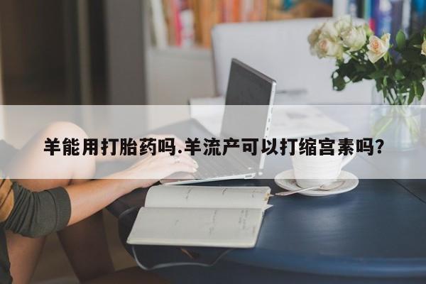 药流药联系微信羊能用打胎药吗.羊流产可以打缩宫素吗？