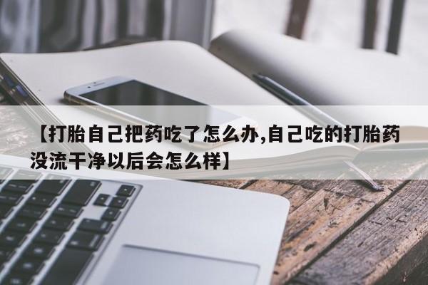 药流药联系微信【打胎自己把药吃了怎么办,自己吃的打胎药没流干净以后会怎么样】