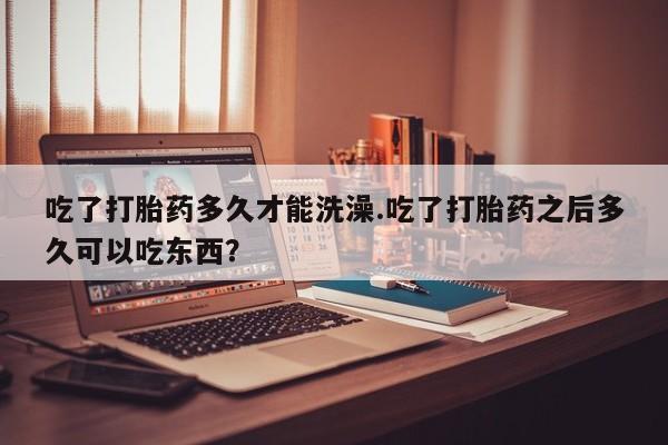 药流药联系微信吃了打胎药多久才能洗澡.吃了打胎药之后多久可以吃东西？
