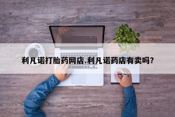 药流药联系微信利凡诺打胎药网店.利凡诺药店有卖吗？