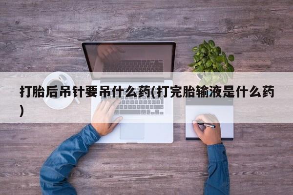 药流药联系微信打胎后吊针要吊什么药(打完胎输液是什么药)