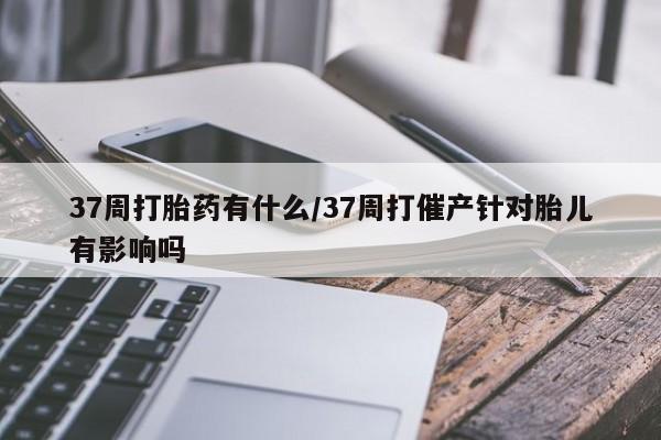 药流药联系微信37周打胎药有什么/37周打催产针对胎儿有影响吗