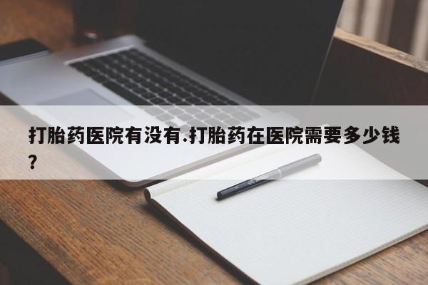 药流药联系微信打胎药医院有没有.打胎药在医院需要多少钱？