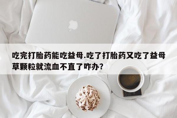 药流药联系微信吃完打胎药能吃益母.吃了打胎药又吃了益母草颗粒就流血不直了咋办？