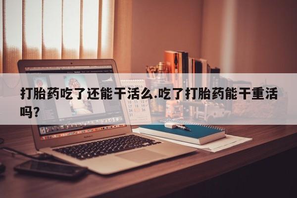 药流药联系微信打胎药吃了还能干活么.吃了打胎药能干重活吗？
