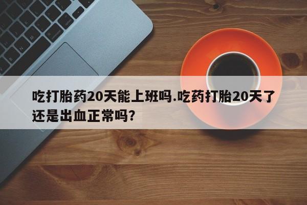 药流药联系微信吃打胎药20天能上班吗.吃药打胎20天了还是出血正常吗？