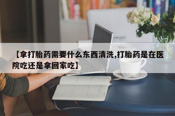药流药联系微信【拿打胎药需要什么东西清洗,打胎药是在医院吃还是拿回家吃】