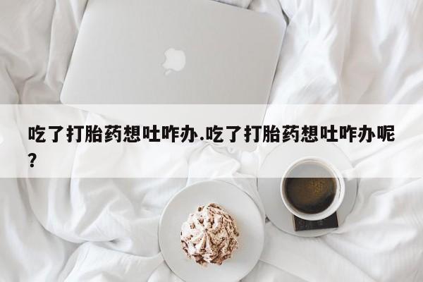 药流药联系微信吃了打胎药想吐咋办.吃了打胎药想吐咋办呢？