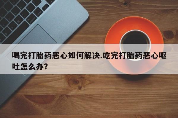 药流药联系微信喝完打胎药恶心如何解决.吃完打胎药恶心呕吐怎么办？