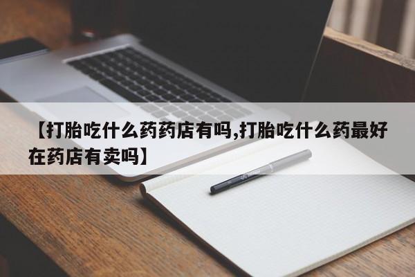 药流药联系微信【打胎吃什么药药店有吗,打胎吃什么药最好在药店有卖吗】