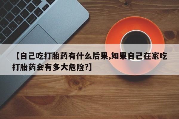 药流药联系微信【自己吃打胎药有什么后果,如果自己在家吃打胎药会有多大危险?】