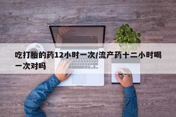 药流药联系微信吃打胎的药12小时一次/流产药十二小时喝一次对吗