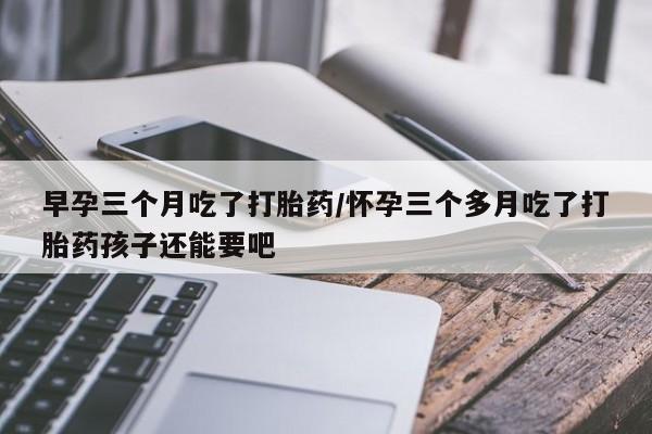 药流药联系微信早孕三个月吃了打胎药/怀孕三个多月吃了打胎药孩子还能要吧