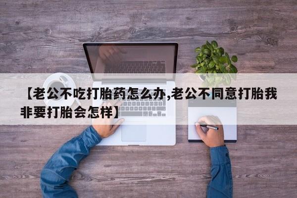 药流药联系微信【老公不吃打胎药怎么办,老公不同意打胎我非要打胎会怎样】