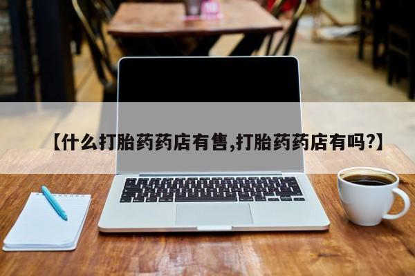 药流药联系微信【什么打胎药药店有售,打胎药药店有吗?】