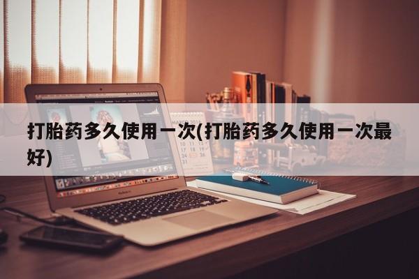 药流药联系微信打胎药多久使用一次(打胎药多久使用一次最好)