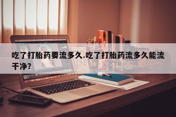 药流药联系微信吃了打胎药要流多久.吃了打胎药流多久能流干净？