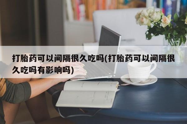 药流药联系微信打胎药可以间隔很久吃吗(打胎药可以间隔很久吃吗有影响吗)