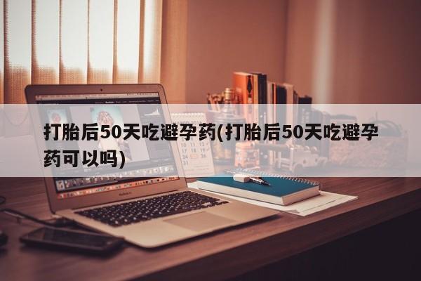 药流药联系微信打胎后50天吃避孕药(打胎后50天吃避孕药可以吗)