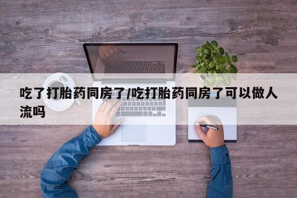 药流药联系微信吃了打胎药同房了/吃打胎药同房了可以做人流吗