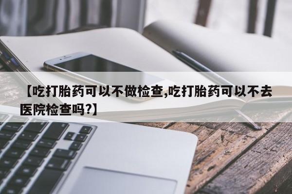 药流药联系微信【吃打胎药可以不做检查,吃打胎药可以不去医院检查吗?】