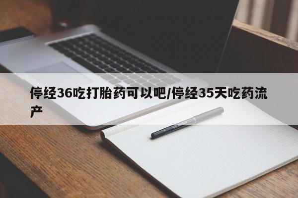 药流药联系微信停经36吃打胎药可以吧/停经35天吃药流产