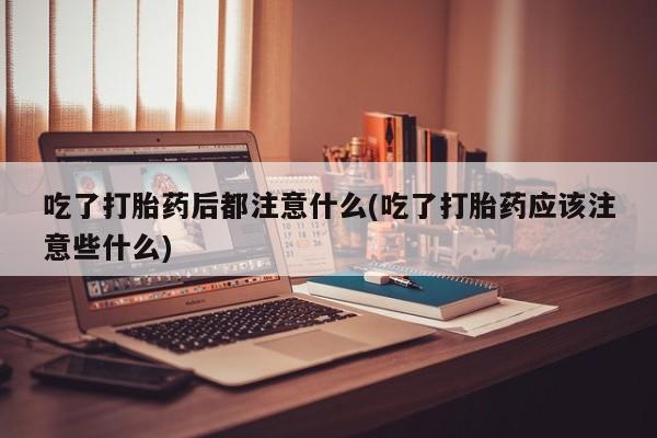 药流药联系微信吃了打胎药后都注意什么(吃了打胎药应该注意些什么)