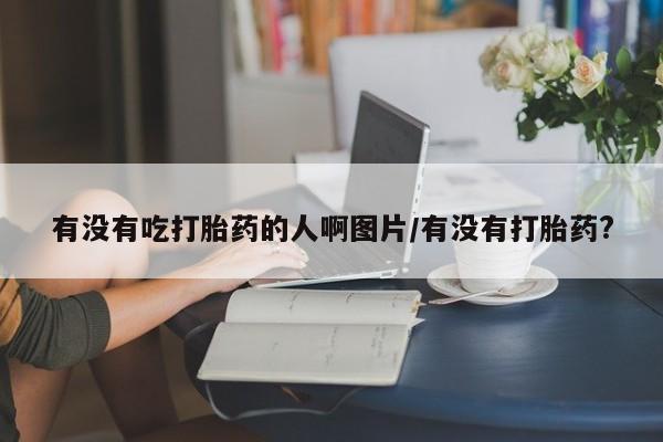 药流药联系微信有没有吃打胎药的人啊图片/有没有打胎药?