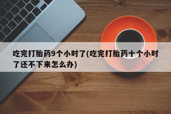 药流药联系微信吃完打胎药9个小时了(吃完打胎药十个小时了还不下来怎么办)