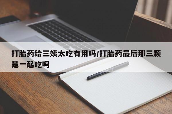 药流药联系微信打胎药给三姨太吃有用吗/打胎药最后那三颗是一起吃吗