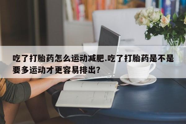 药流药联系微信吃了打胎药怎么运动减肥.吃了打胎药是不是要多运动才更容易排出？