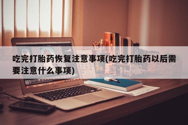 药流药联系微信吃完打胎药恢复注意事项(吃完打胎药以后需要注意什么事项)
