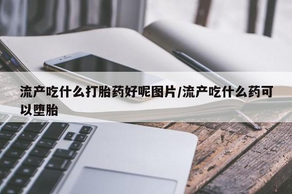 药流药联系微信流产吃什么打胎药好呢图片/流产吃什么药可以堕胎