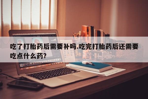 药流药联系微信吃了打胎药后需要补吗.吃完打胎药后还需要吃点什么药?