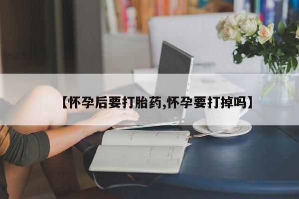 药流药联系微信【怀孕后要打胎药,怀孕要打掉吗】