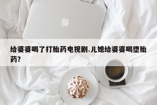 药流药联系微信给婆婆喝了打胎药电视剧.儿媳给婆婆喝堕胎药？