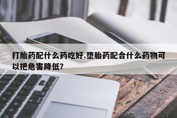 药流药联系微信打胎药配什么药吃好.堕胎药配合什么药物可以把危害降低？