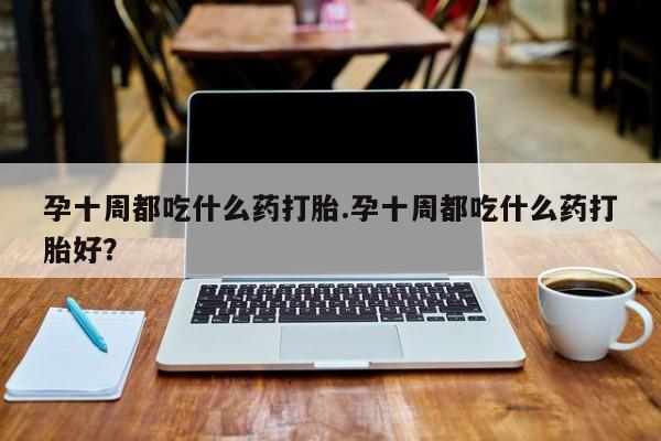 药流药联系微信孕十周都吃什么药打胎.孕十周都吃什么药打胎好？
