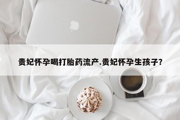 药流药联系微信贵妃怀孕喝打胎药流产.贵妃怀孕生孩子？
