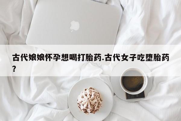药流药联系微信古代娘娘怀孕想喝打胎药.古代女子吃堕胎药？