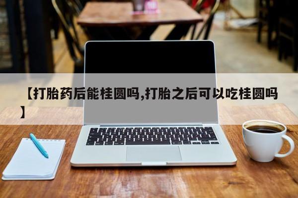 药流药联系微信【打胎药后能桂圆吗,打胎之后可以吃桂圆吗】