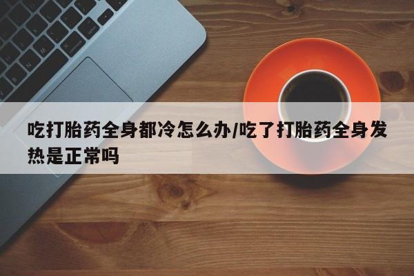 药流药联系微信吃打胎药全身都冷怎么办/吃了打胎药全身发热是正常吗