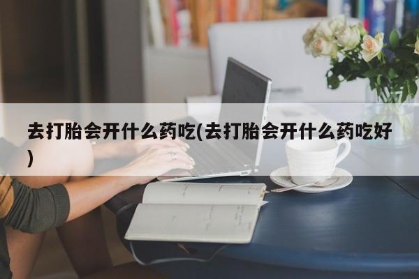 药流药联系微信去打胎会开什么药吃(去打胎会开什么药吃好)