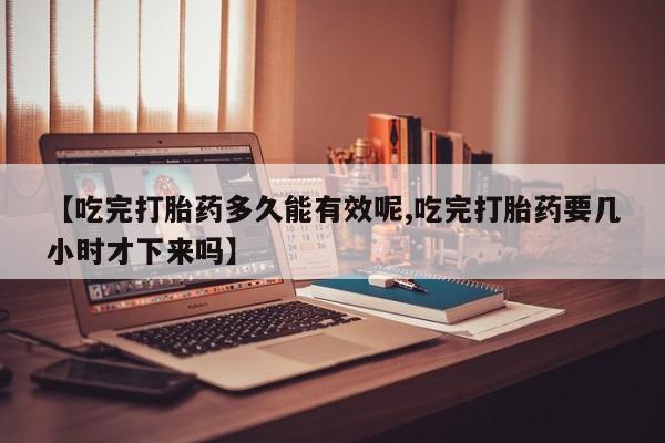 药流药联系微信【吃完打胎药多久能有效呢,吃完打胎药要几小时才下来吗】