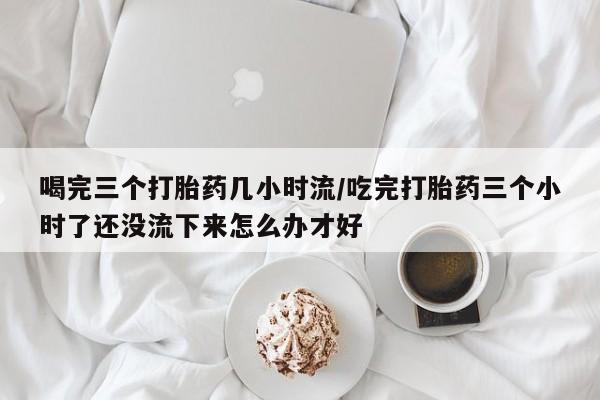 药流药联系微信喝完三个打胎药几小时流/吃完打胎药三个小时了还没流下来怎么办才好