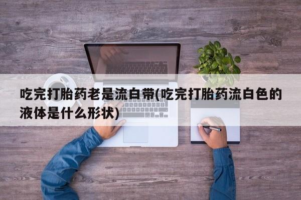 药流药联系微信吃完打胎药老是流白带(吃完打胎药流白色的液体是什么形状)